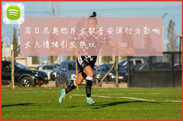 若日尼奥怒斥女歌手安保行为影响女儿情绪引发热议