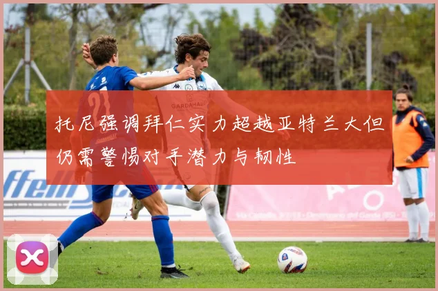 托尼强调拜仁实力超越亚特兰大但仍需警惕对手潜力与韧性