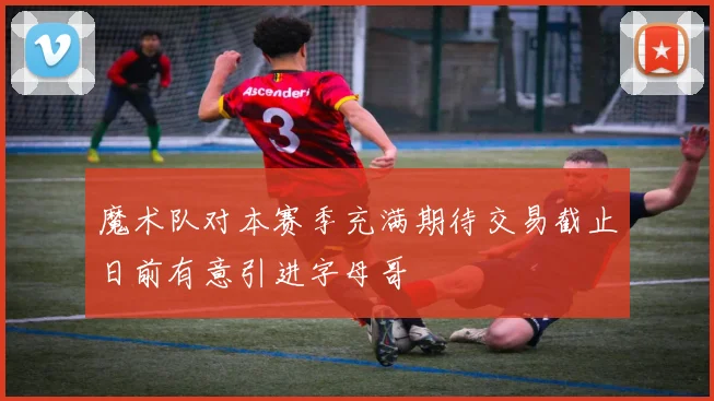 魔术队对本赛季充满期待交易截止日前有意引进字母哥