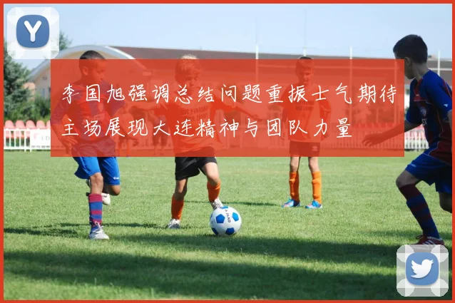 李国旭强调总结问题重振士气期待主场展现大连精神与团队力量