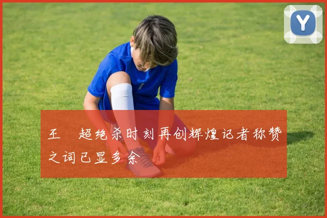 王燊超绝杀时刻再创辉煌记者称赞之词已显多余