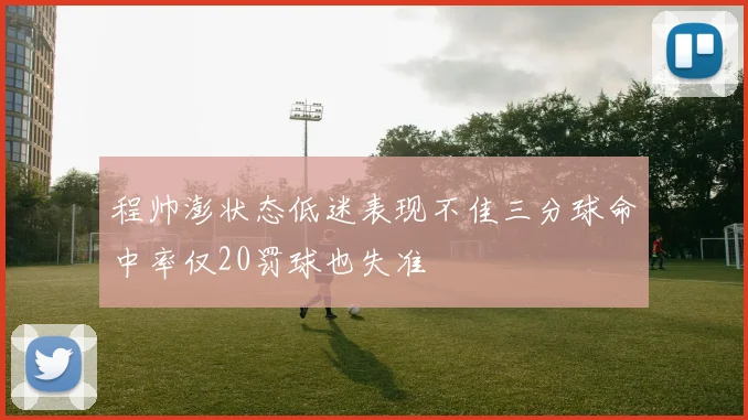 程帅澎状态低迷表现不佳三分球命中率仅20罚球也失准