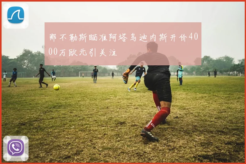 那不勒斯瞄准阿塔乌迪内斯开价4000万欧元引关注