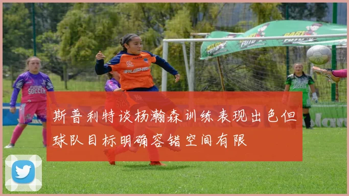 斯普利特谈杨瀚森训练表现出色但球队目标明确容错空间有限